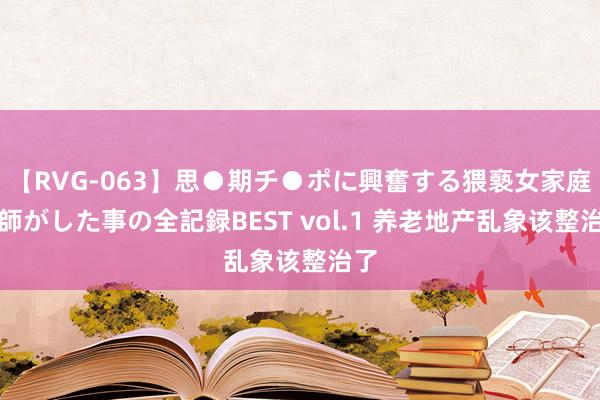 【RVG-063】思●期チ●ポに興奮する猥褻女家庭教師がした事の全記録BEST vol.1 养老地产乱象该整治了