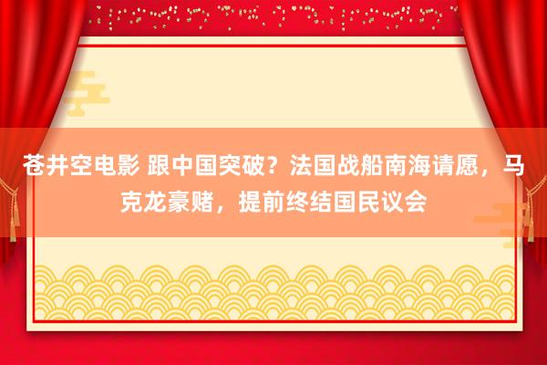 苍井空电影 跟中国突破？法国战船南海请愿，马克龙豪赌，提前终结国民议会