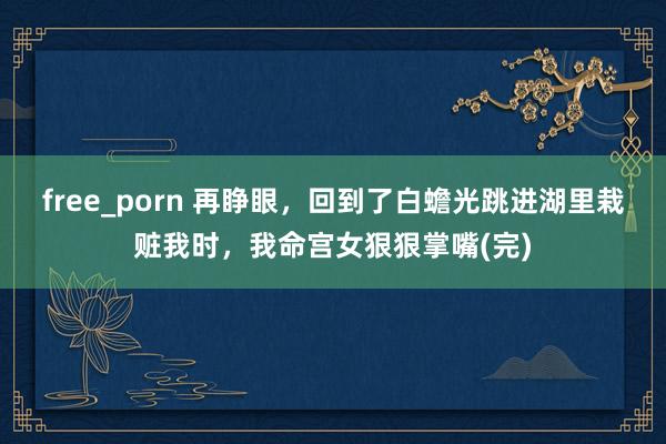 free_porn 再睁眼，回到了白蟾光跳进湖里栽赃我时，我命宫女狠狠掌嘴(完)