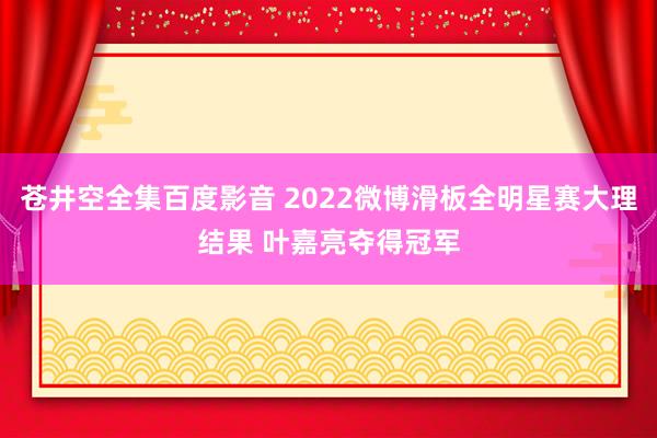 苍井空全集百度影音 2022微博滑板全明星赛大理结果 叶嘉亮夺得冠军