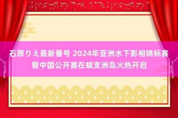 石原りえ最新番号 2024年亚洲水下影相锦标赛暨中国公开赛在蜈支洲岛火热开启