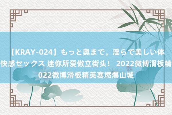 【KRAY-024】もっと奥まで。淫らで美しい体が求める熱い快感セックス 迷你所爱傲立街头！ 2022微博滑板精英赛燃爆山城