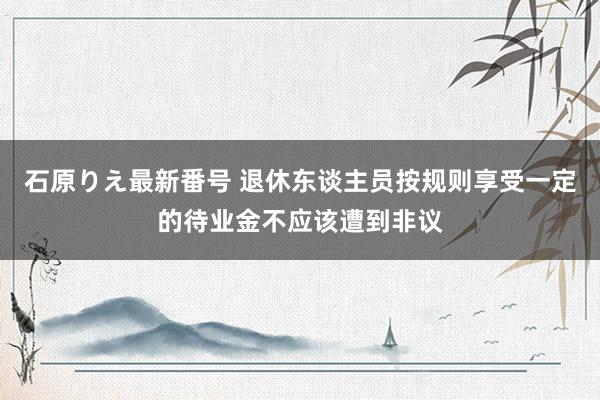 石原りえ最新番号 退休东谈主员按规则享受一定的待业金不应该遭到非议