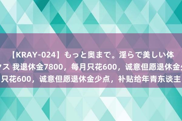 【KRAY-024】もっと奥まで。淫らで美しい体が求める熱い快感セックス 我退休金7800，每月只花600，诚意但愿退休金少点，补贴给年青东谈主