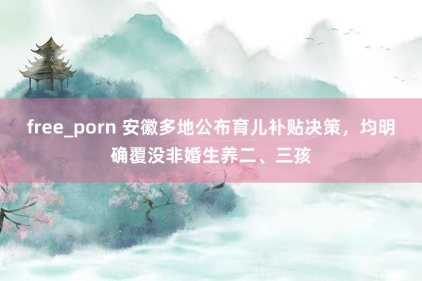 free_porn 安徽多地公布育儿补贴决策，均明确覆没非婚生养二、三孩