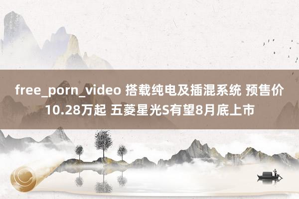 free_porn_video 搭载纯电及插混系统 预售价10.28万起 五菱星光S有望8月底上市