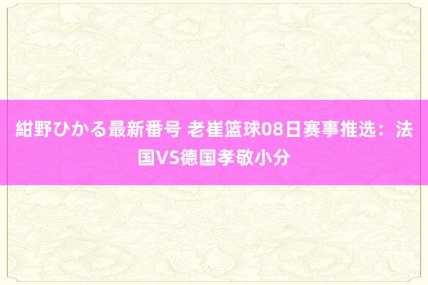 紺野ひかる最新番号 老崔篮球08日赛事推选：法国VS德国孝敬小分