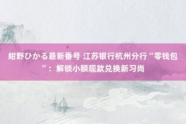 紺野ひかる最新番号 江苏银行杭州分行“零钱包”：解锁小额现款兑换新习尚