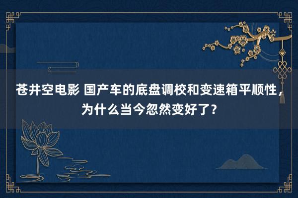 苍井空电影 国产车的底盘调校和变速箱平顺性，为什么当今忽然变好了？