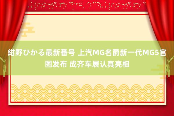 紺野ひかる最新番号 上汽MG名爵新一代MG5官图发布 成齐车展认真亮相