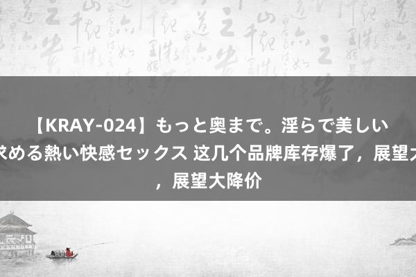 【KRAY-024】もっと奥まで。淫らで美しい体が求める熱い快感セックス 这几个品牌库存爆了，展望大降价