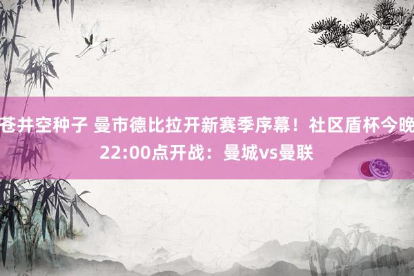 苍井空种子 曼市德比拉开新赛季序幕！社区盾杯今晚22:00点开战：曼城vs曼联