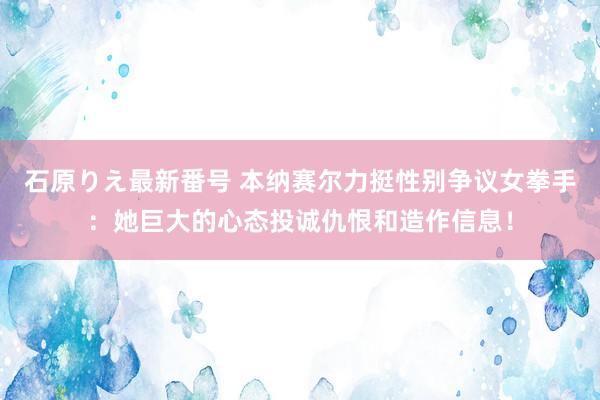 石原りえ最新番号 本纳赛尔力挺性别争议女拳手：她巨大的心态投诚仇恨和造作信息！