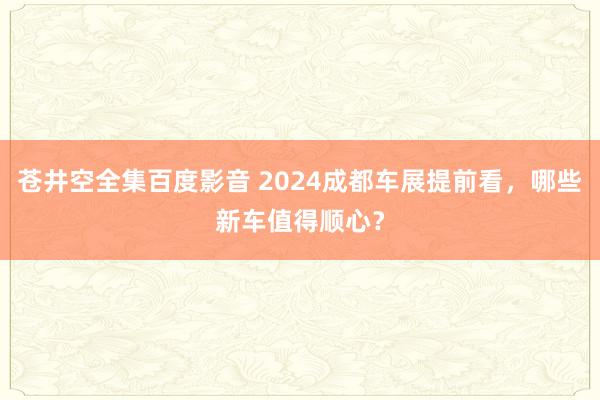 苍井空全集百度影音 2024成都车展提前看，哪些新车值得顺心？