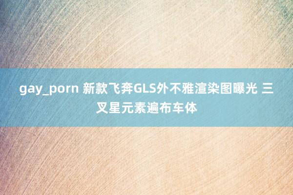 gay_porn 新款飞奔GLS外不雅渲染图曝光 三叉星元素遍布车体