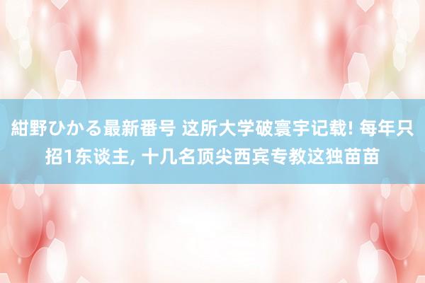 紺野ひかる最新番号 这所大学破寰宇记载! 每年只招1东谈主， 十几名顶尖西宾专教这独苗苗