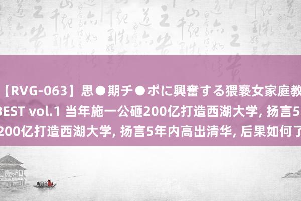 【RVG-063】思●期チ●ポに興奮する猥褻女家庭教師がした事の全記録BEST vol.1 当年施一公砸200亿打造西湖大学， 扬言5年内高出清华， 后果如何了