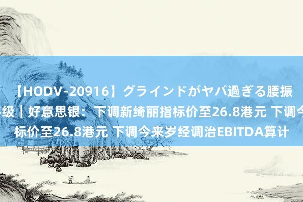 【HODV-20916】グラインドがヤバ過ぎる腰振り騎乗位 4時間 大行评级｜好意思银：下调新绮丽指标价至26.8港元 下调今来岁经调治EBITDA算计