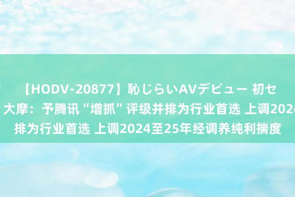 【HODV-20877】恥じらいAVデビュー 初セックス4時間 大行评级｜大摩：予腾讯“增抓”评级并排为行业首选 上调2024至25年经调养纯利揣度