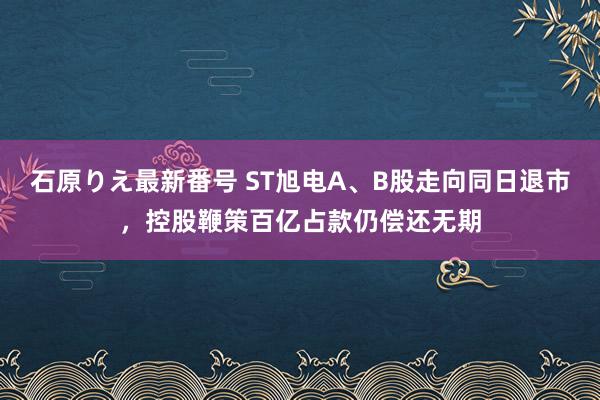 石原りえ最新番号 ST旭电A、B股走向同日退市，控股鞭策百亿占款仍偿还无期