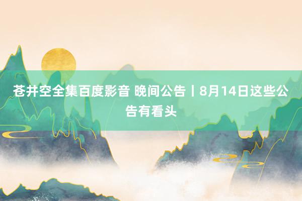 苍井空全集百度影音 晚间公告丨8月14日这些公告有看头