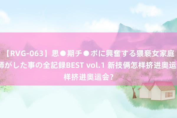 【RVG-063】思●期チ●ポに興奮する猥褻女家庭教師がした事の全記録BEST vol.1 新技俩怎样挤进奥运会？