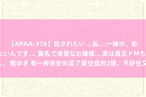 【APAA-376】犯されたい…私…一晩中、恥ずかしい恰好で犯されたいんです… 美乳で清楚なお嬢様…実は真正ドMちゃん。 南ゆき 有一种苦处叫买了架空层的2楼，不好住又卖不掉，沦为不动产若何办？