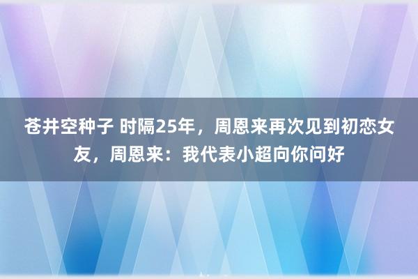 苍井空种子 时隔25年，周恩来再次见到初恋女友，周恩来：我代表小超向你问好