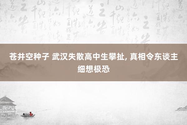 苍井空种子 武汉失散高中生攀扯， 真相令东谈主细想极恐