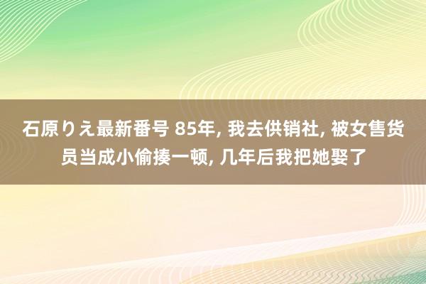 石原りえ最新番号 85年， 我去供销社， 被女售货员当成小偷揍一顿， 几年后我把她娶了