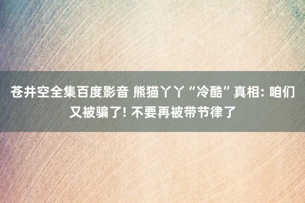 苍井空全集百度影音 熊猫丫丫“冷酷”真相: 咱们又被骗了! 不要再被带节律了