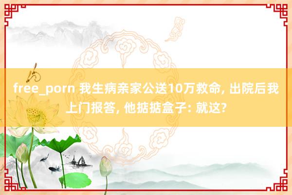 free_porn 我生病亲家公送10万救命， 出院后我上门报答， 他掂掂盒子: 就这?