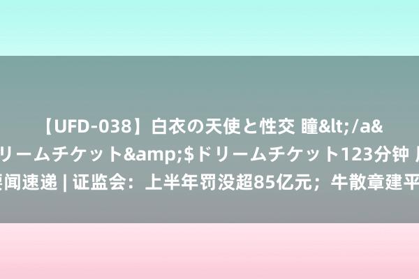 【UFD-038】白衣の天使と性交 瞳</a>2013-05-17ドリームチケット&$ドリームチケット123分钟 周末要闻速递 | 证监会：上半年罚没超85亿元；牛散章建平被顶格处罚（附将来一周解禁个股）