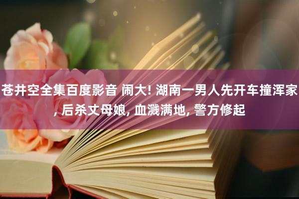 苍井空全集百度影音 闹大! 湖南一男人先开车撞浑家， 后杀丈母娘， 血溅满地， 警方修起