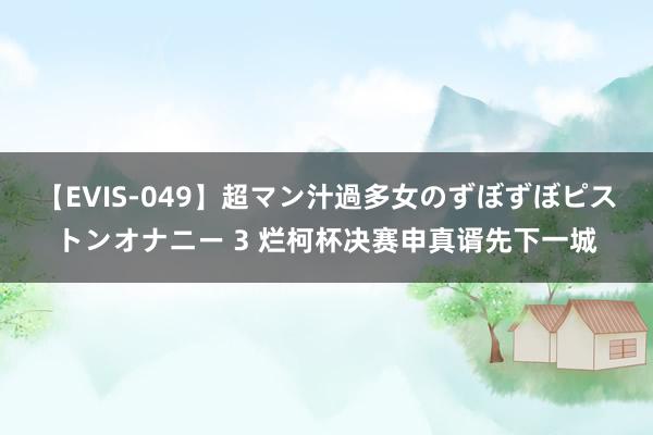 【EVIS-049】超マン汁過多女のずぼずぼピストンオナニー 3 烂柯杯决赛申真谞先下一城