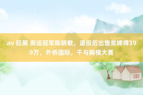 av 巨屌 奥运冠军陈晓敏，退役后出售奖牌得399万，外侨国际，干与胸模大赛