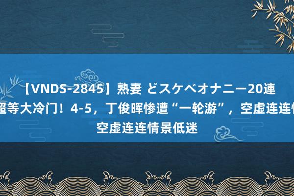 【VNDS-2845】熟妻 どスケベオナニー20連発！！ 超等大冷门！4-5，丁俊晖惨遭“一轮游”，空虚连连情景低迷