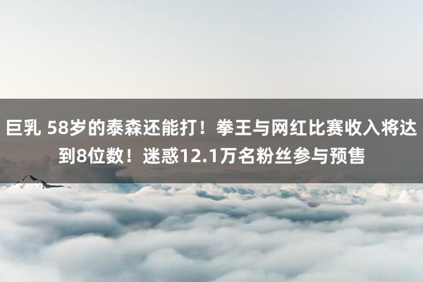 巨乳 58岁的泰森还能打！拳王与网红比赛收入将达到8位数！迷惑12.1万名粉丝参与预售