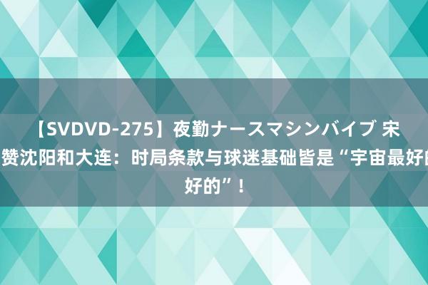 【SVDVD-275】夜勤ナースマシンバイブ 宋凯大赞沈阳和大连：时局条款与球迷基础皆是“宇宙最好的”！