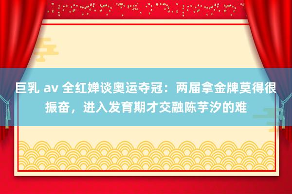 巨乳 av 全红婵谈奥运夺冠：两届拿金牌莫得很振奋，进入发育期才交融陈芋汐的难