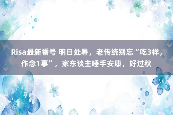 Risa最新番号 明日处暑，老传统别忘“吃3样，作念1事”，家东谈主唾手安康，好过秋