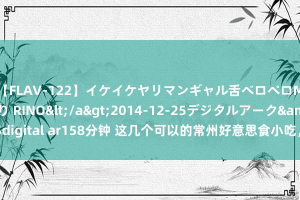 【FLAV-122】イケイケヤリマンギャル舌ベロペロM男ザーメン狩り RINO</a>2014-12-25デジタルアーク&$digital ar158分钟 这几个可以的常州好意思食小吃，每一齐齐能吃披缁乡的好滋味