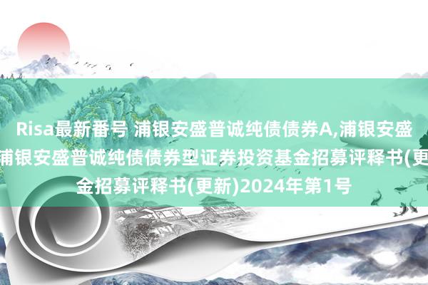 Risa最新番号 浦银安盛普诚纯债债券A，浦银安盛普诚纯债债券C: 浦银安盛普诚纯债债券型证券投资基金招募评释书(更新)2024年第1号