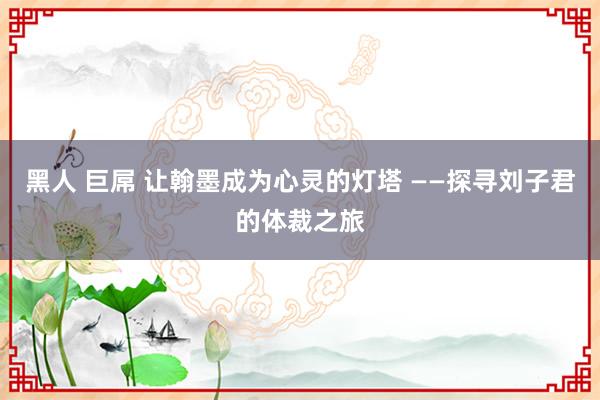 黑人 巨屌 让翰墨成为心灵的灯塔 ——探寻刘子君的体裁之旅