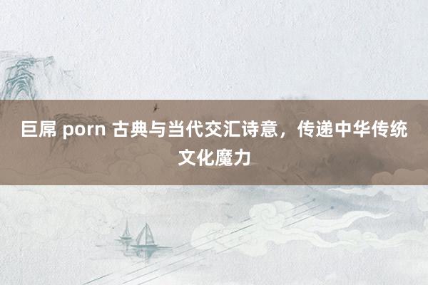 巨屌 porn 古典与当代交汇诗意，传递中华传统文化魔力