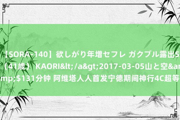 【SORA-140】欲しがり年増セフレ ガクブル露出SEX かおりサン（41歳） KAORI</a>2017-03-05山と空&$131分钟 阿维塔人人首发宁德期间神行4C超等增混电板，续航再翻新高