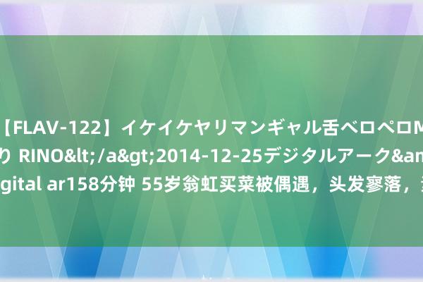 【FLAV-122】イケイケヤリマンギャル舌ベロペロM男ザーメン狩り RINO</a>2014-12-25デジタルアーク&$digital ar158分钟 55岁翁虹买菜被偶遇，头发寥落，素颜满脸沧桑还没平凡老配头颜面