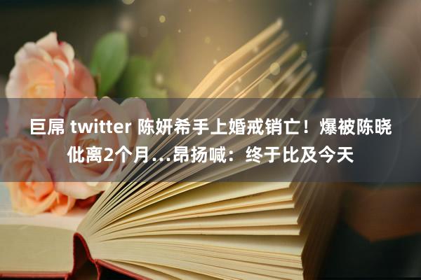 巨屌 twitter 陈妍希手上婚戒销亡！爆被陈晓仳离2个月…昂扬喊：终于比及今天