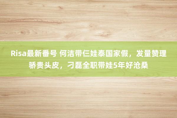 Risa最新番号 何洁带仨娃泰国家假，发量赞理骄贵头皮，刁磊全职带娃5年好沧桑