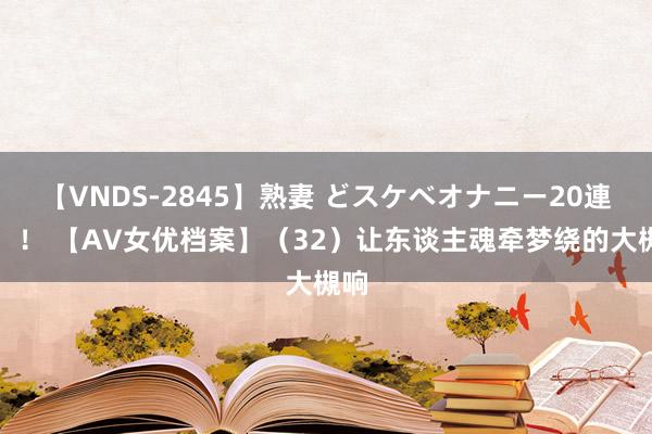 【VNDS-2845】熟妻 どスケベオナニー20連発！！ 【AV女优档案】（32）让东谈主魂牵梦绕的大槻响